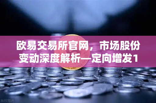欧易交易所官网,市场股份变动深度解析—定向增发1家,增发预案4家,股份上市49家-第1张图片-欧易交易所 欧易交易所官网,市场股份变动深度解析—定向增发1家,增发预案4家,股份上市49家-第1张图片-欧易交易所