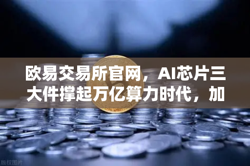 欧易交易所官网，AI芯片三大件撑起万亿算力时代，加密算力代币价值重估