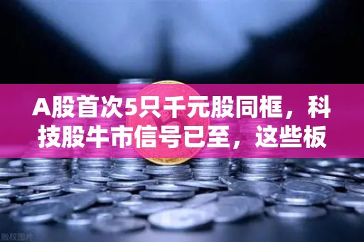 A股首次5只千元股同框，科技股牛市信号已至，这些板块涌现最多机会