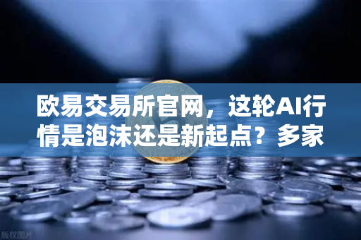 欧易交易所官网，这轮AI行情是泡沫还是新起点？多家卖方最新研判