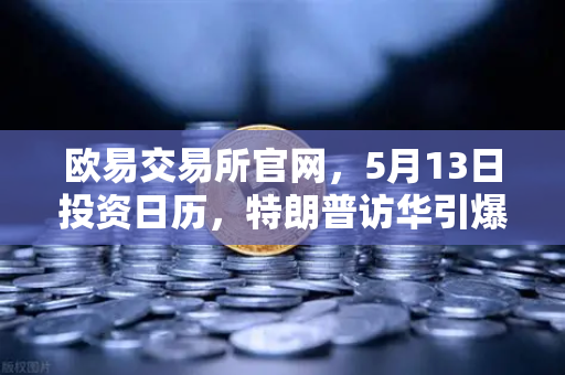 欧易交易所官网，5月13日投资日历，特朗普访华引爆宏观大事件提醒