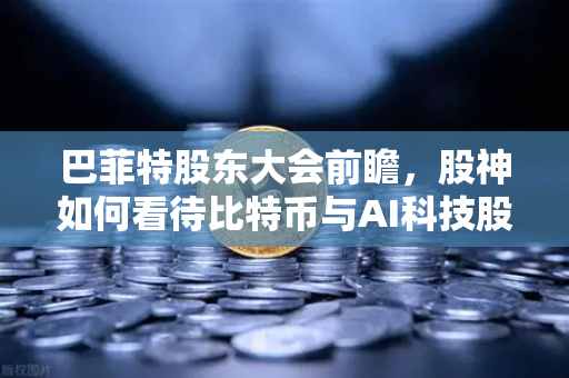巴菲特股东大会前瞻，股神如何看待比特币与AI科技股？深度解析投资风向标