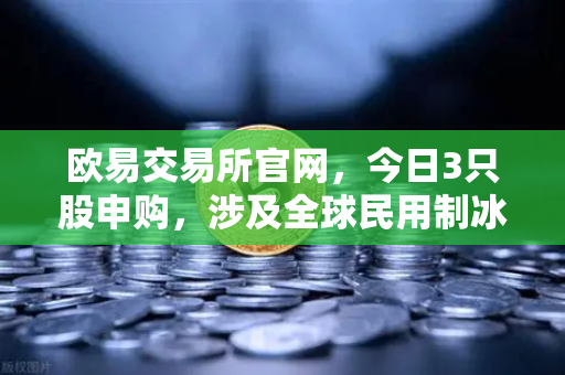 欧易交易所官网,今日3只股申购,涉及全球民用制冰机龙头,新股炒作逻辑解析-第1张图片-欧易交易所 欧易交易所官网,今日3只股申购,涉及全球民用制冰机龙头,新股炒作逻辑解析-第1张图片-欧易交易所