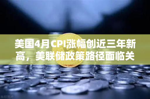 美国4月CPI涨幅创近三年新高，美联储政策路径面临关键转折
