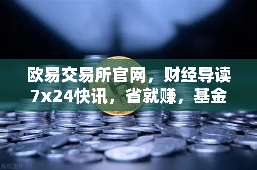 欧易交易所官网，财经导读7x24快讯，省就赚，基金买入费1折起