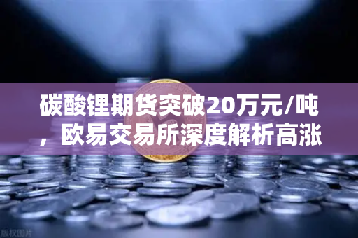 碳酸锂期货突破20万元/吨，欧易交易所深度解析高涨背后的投资机遇-第1张图片-欧易交易所