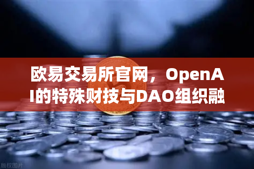 欧易交易所官网，OpenAI的特殊财技与DAO组织融资新套路深度解析