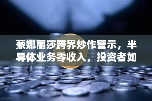 蒙娜丽莎跨界炒作警示，半导体业务零收入，投资者如何警惕风险？
