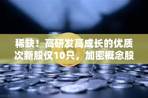 稀缺！高研发高成长的优质次新股仅10只，加密概念股名单出炉