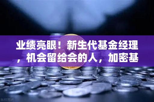 业绩亮眼！新生代基金经理，机会留给会的人，加密基金表现如何？