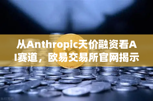 从Anthropic天价融资看AI赛道，欧易交易所官网揭示泡沫与机遇的博弈