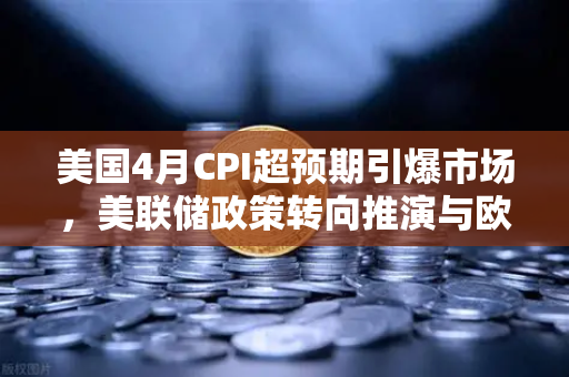 美国4月CPI超预期引爆市场，美联储政策转向推演与欧易交易所投资策略解析-第1张图片-欧易交易所