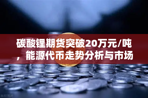 碳酸锂期货突破20万元/吨，能源代币走势分析与市场展望