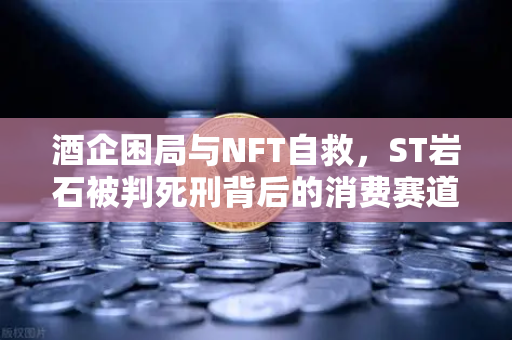 酒企困局与NFT自救，ST岩石被判死刑背后的消费赛道变革-第1张图片-欧易交易所
