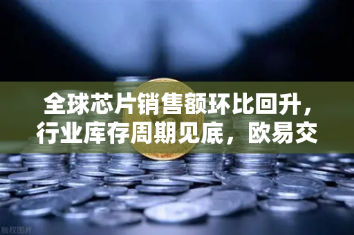 全球芯片销售额环比回升，行业库存周期见底，欧易交易所官网深度解析