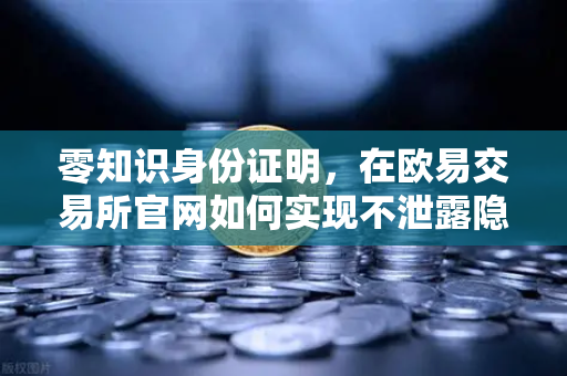 零知识身份证明，在欧易交易所官网如何实现不泄露隐私证明我是我