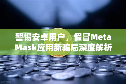 警惕安卓用户，假冒MetaMask应用新骗局深度解析