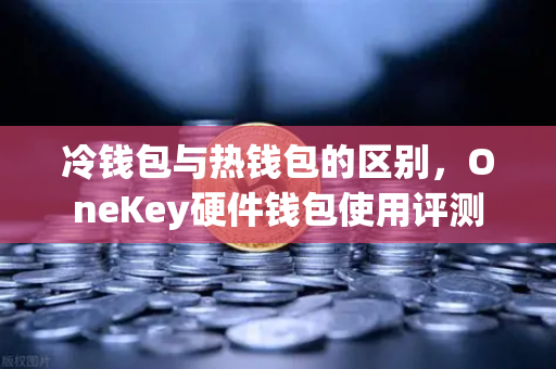 冷钱包与热钱包的区别，OneKey硬件钱包使用评测
