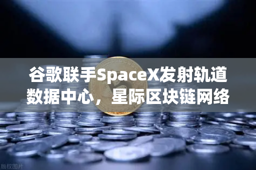 谷歌联手SpaceX发射轨道数据中心，星际区块链网络构想成真？