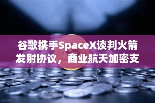 谷歌携手SpaceX谈判火箭发射协议，商业航天加密支付时代开启，欧易交易所下载引领数字金融新浪潮