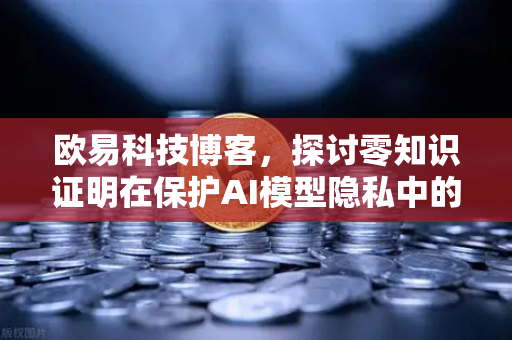 欧易科技博客，探讨零知识证明在保护AI模型隐私中的应用