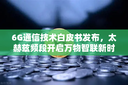 6G通信技术白皮书发布，太赫兹频段开启万物智联新时代