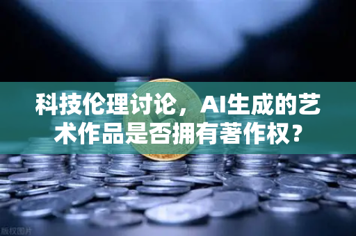 科技伦理讨论，AI生成的艺术作品是否拥有著作权？
