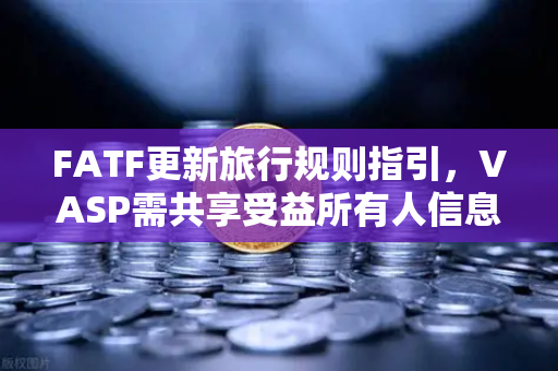 FATF更新旅行规则指引，VASP需共享受益所有人信息，欧易交易所合规新挑战