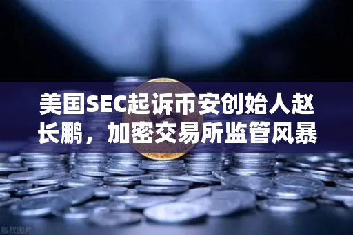 美国SEC起诉币安创始人赵长鹏，加密交易所监管风暴下的行业洗牌与合规启示