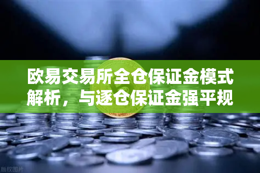 欧易交易所全仓保证金模式解析，与逐仓保证金强平规则的深度对比
