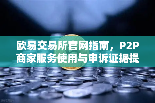 欧易交易所官网指南，P2P商家服务使用与申诉证据提交要点