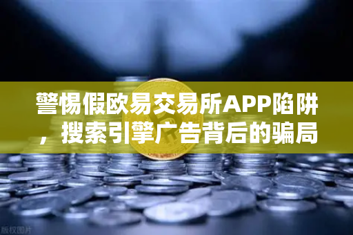 警惕假欧易交易所APP陷阱，搜索引擎广告背后的骗局揭秘