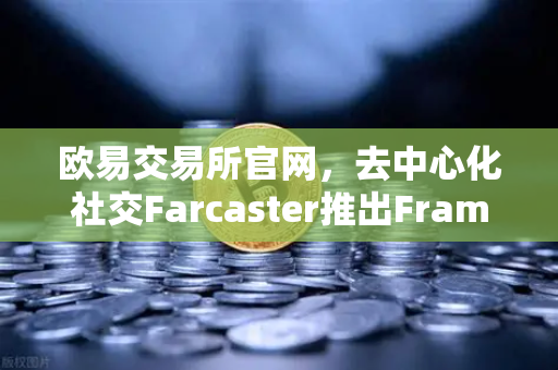 欧易交易所官网，去中心化社交Farcaster推出Frames功能，引爆链上互动新纪元