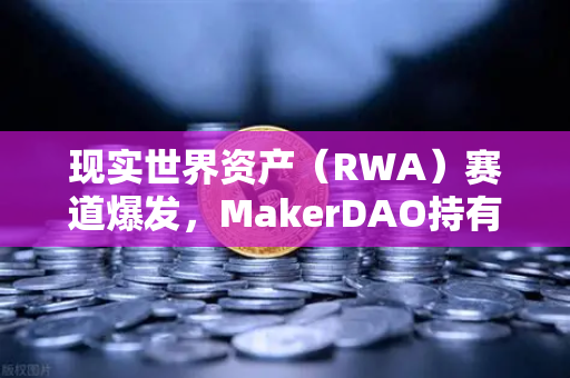 现实世界资产（RWA）赛道爆发，MakerDAO持有的美国国债规模扩大，欧易交易所下载引领加密市场新趋势