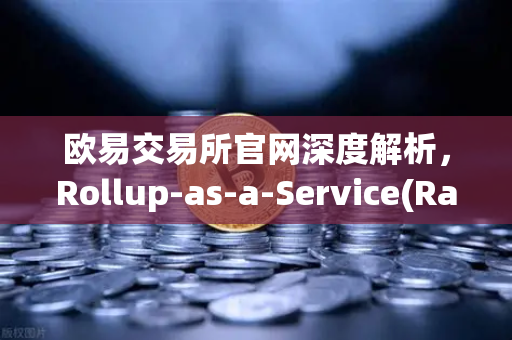 欧易交易所官网深度解析，Rollup-as-a-Service(RaaS)兴起，一键发链背后的技术栈解析