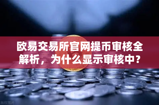 欧易交易所官网提币审核全解析，为什么显示审核中？人工审核多久完成？