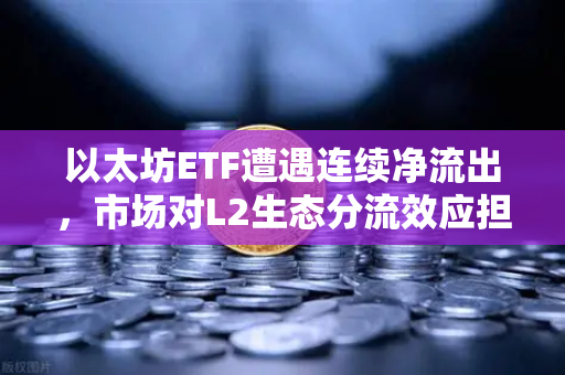 以太坊ETF遭遇连续净流出，市场对L2生态分流效应担忧加剧