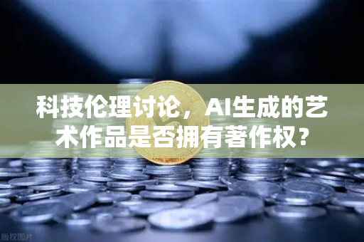 科技伦理讨论，AI生成的艺术作品是否拥有著作权？