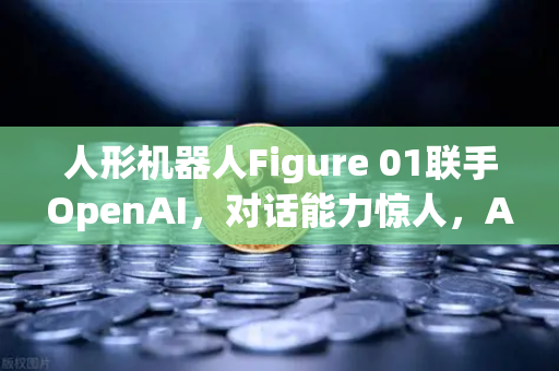 人形机器人Figure 01联手OpenAI，对话能力惊人，AI机器人时代已至