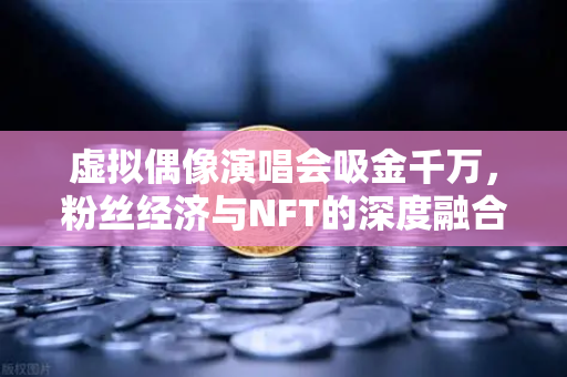 虚拟偶像演唱会吸金千万，粉丝经济与NFT的深度融合新范式