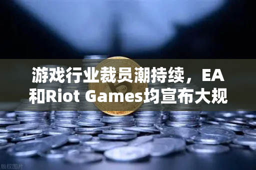 游戏行业裁员潮持续，EA和Riot Games均宣布大规模裁员，欧易交易所官网深度解析行业变局