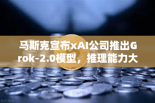 马斯克宣布xAI公司推出Grok-2.0模型，推理能力大幅提升，AI领域迎来新变革