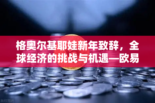 格奥尔基耶娃新年致辞，全球经济的挑战与机遇—欧易交易所视角下的金融变革