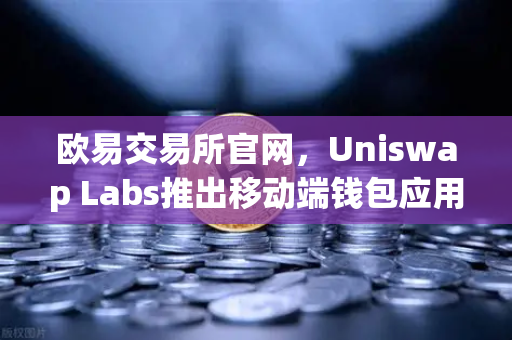 欧易交易所官网，Uniswap Labs推出移动端钱包应用，内置DApp浏览器引领DeFi新风向