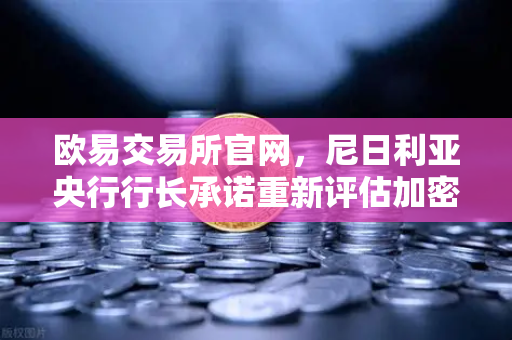 欧易交易所官网，尼日利亚央行行长承诺重新评估加密货币立场，数字资产监管迎变局