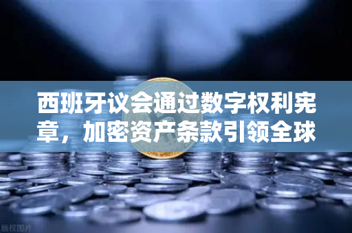 西班牙议会通过数字权利宪章，加密资产条款引领全球数字治理新范式