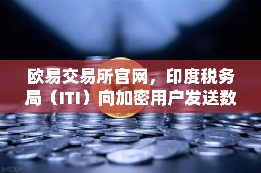 欧易交易所官网，印度税务局（ITI）向加密用户发送数万封欠税通知函，全球监管风暴再升级