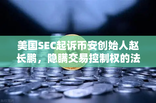 美国SEC起诉币安创始人赵长鹏，隐瞒交易控制权的法律风暴与行业启示