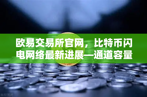 欧易交易所官网，比特币闪电网络最新进展—通道容量与支付成功率深度分析