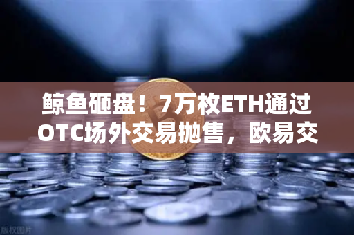 鲸鱼砸盘！7万枚ETH通过OTC场外交易抛售，欧易交易所预警信号拉响